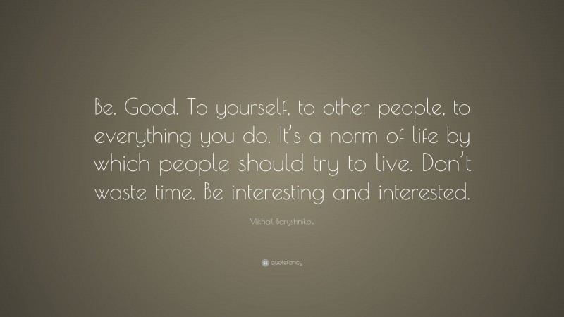 Mikhail Baryshnikov Quote: “Be. Good. To yourself, to other people, to everything you do. It’s a norm of life by which people should try to live. Don’t waste time. Be interesting and interested.”