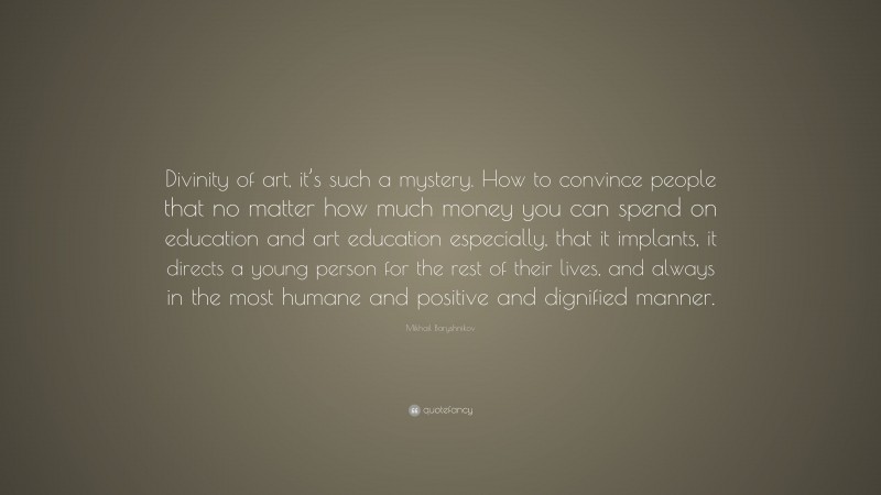 Mikhail Baryshnikov Quote: “Divinity of art, it’s such a mystery. How to convince people that no matter how much money you can spend on education and art education especially, that it implants, it directs a young person for the rest of their lives, and always in the most humane and positive and dignified manner.”