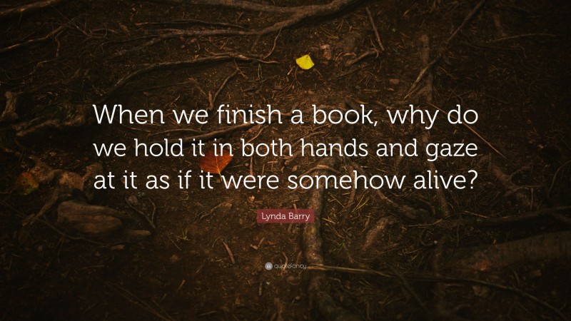 Lynda Barry Quote: “When we finish a book, why do we hold it in both hands and gaze at it as if it were somehow alive?”