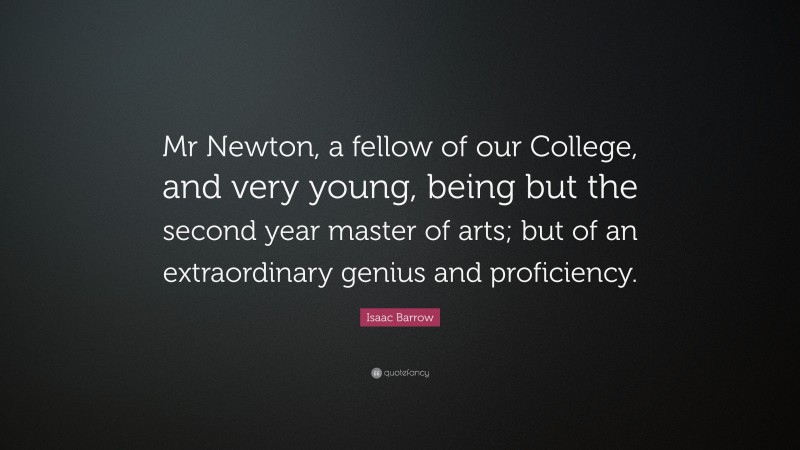 Isaac Barrow Quote: “Mr Newton, a fellow of our College, and very young, being but the second year master of arts; but of an extraordinary genius and proficiency.”