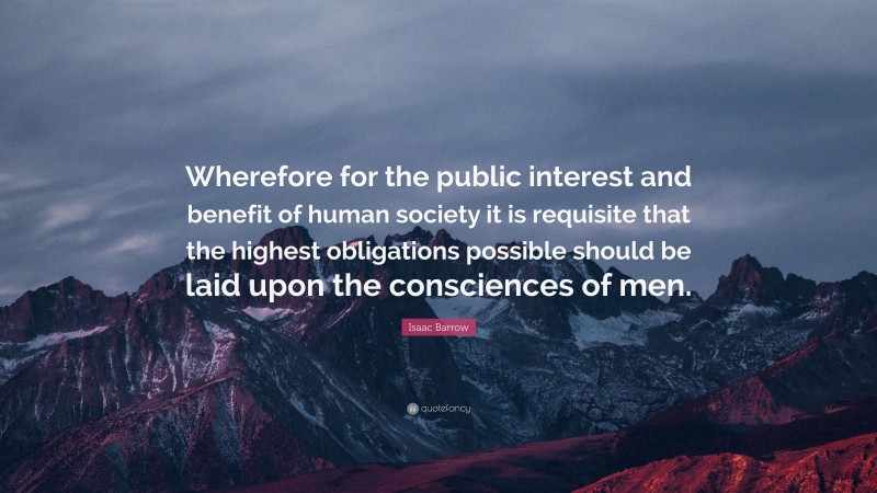 Isaac Barrow Quote: “Wherefore for the public interest and benefit of human society it is requisite that the highest obligations possible should be laid upon the consciences of men.”