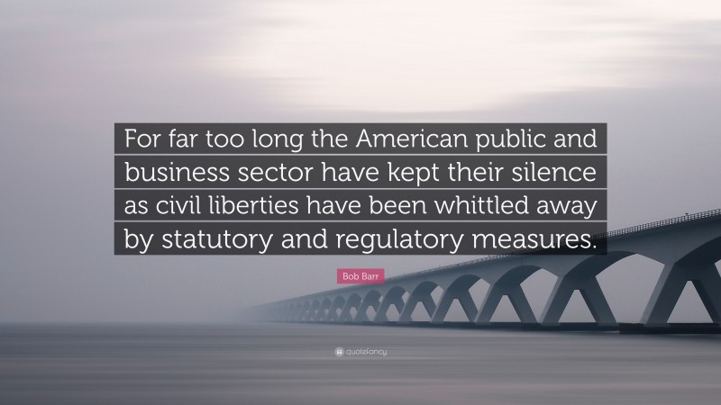 Bob Barr Quote: “For far too long the American public and business sector have kept their silence as civil liberties have been whittled away by statutory and regulatory measures.”