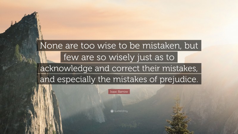 Isaac Barrow Quote: “None are too wise to be mistaken, but few are so wisely just as to acknowledge and correct their mistakes, and especially the mistakes of prejudice.”