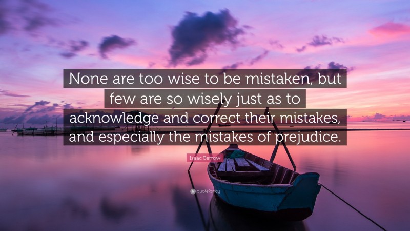 Isaac Barrow Quote: “None are too wise to be mistaken, but few are so wisely just as to acknowledge and correct their mistakes, and especially the mistakes of prejudice.”
