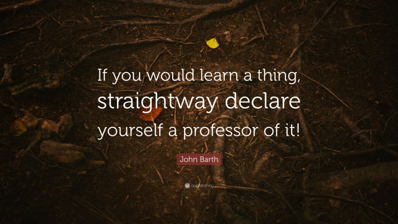 John Barth Quote: “If you would learn a thing, straightway declare yourself a professor of it!”