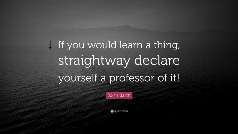 John Barth Quote: “If you would learn a thing, straightway declare yourself a professor of it!”