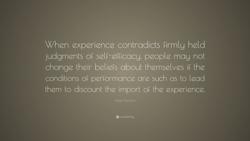 Albert Bandura Quote: “When experience contradicts firmly held judgments of self-efficacy, people may not change their beliefs about themselves if the conditions of performance are such as to lead them to discount the import of the experience.”