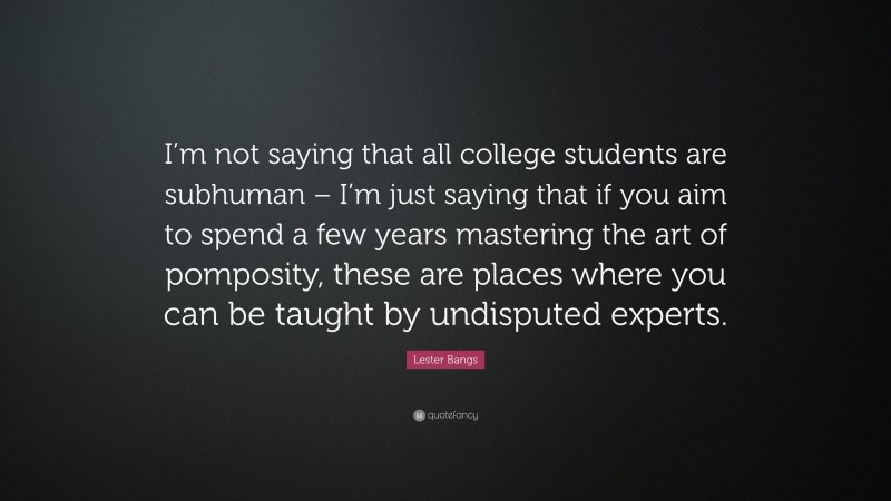 Lester Bangs Quote: “I’m not saying that all college students are subhuman – I’m just saying that if you aim to spend a few years mastering the art of pomposity, these are places where you can be taught by undisputed experts.”