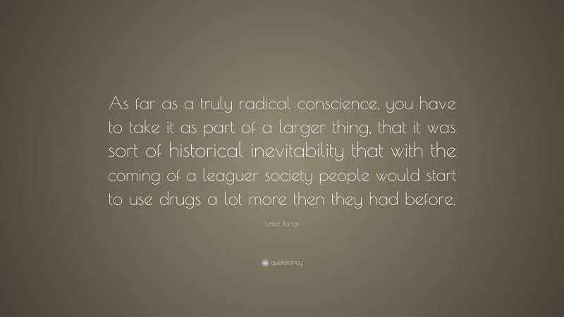 Lester Bangs Quote: “As far as a truly radical conscience, you have to take it as part of a larger thing, that it was sort of historical inevitability that with the coming of a leaguer society people would start to use drugs a lot more then they had before.”