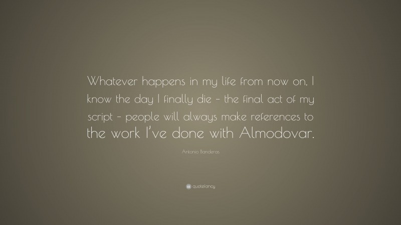 Antonio Banderas Quote: “Whatever happens in my life from now on, I know the day I finally die – the final act of my script – people will always make references to the work I’ve done with Almodovar.”