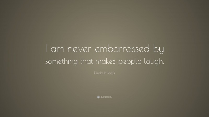 Elizabeth Banks Quote: “I am never embarrassed by something that makes people laugh.”