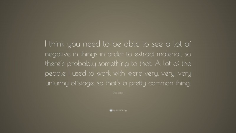 Eric Bana Quote: “I think you need to be able to see a lot of negative in things in order to extract material, so there’s probably something to that. A lot of the people I used to work with were very, very, very unfunny offstage, so that’s a pretty common thing.”
