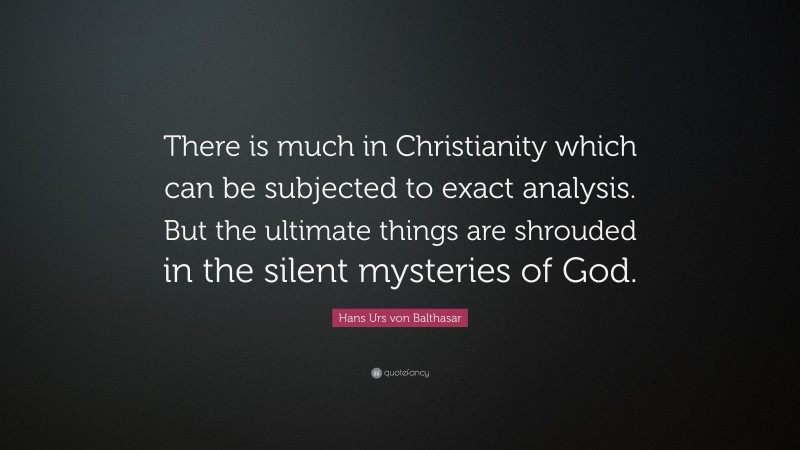 Hans Urs von Balthasar Quote: “There is much in Christianity which can be subjected to exact analysis. But the ultimate things are shrouded in the silent mysteries of God.”