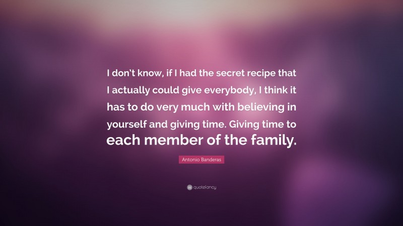 Antonio Banderas Quote: “I don’t know, if I had the secret recipe that I actually could give everybody, I think it has to do very much with believing in yourself and giving time. Giving time to each member of the family.”
