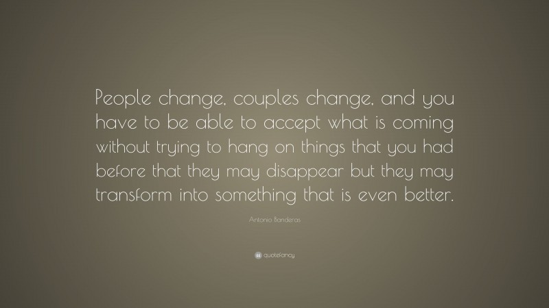 Antonio Banderas Quote: “People change, couples change, and you have to be able to accept what is coming without trying to hang on things that you had before that they may disappear but they may transform into something that is even better.”