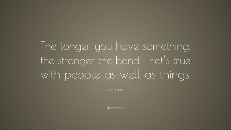 Eric Bana Quote: “The longer you have something, the stronger the bond ...