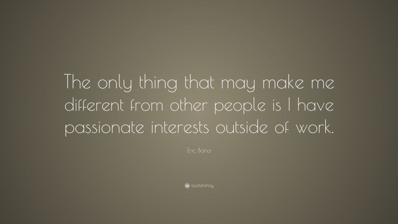 Eric Bana Quote: “The only thing that may make me different from other people is I have passionate interests outside of work.”