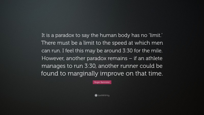 Roger Bannister Quote: “It is a paradox to say the human body has no ‘limit.’ There must be a limit to the speed at which men can run. I feel this may be around 3:30 for the mile. However, another paradox remains – if an athlete manages to run 3:30, another runner could be found to marginally improve on that time.”