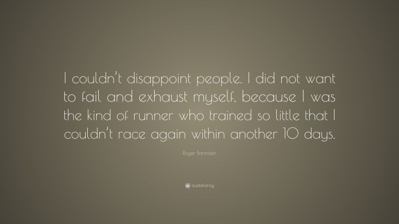Roger Bannister Quote: “I couldn’t disappoint people. I did not want to fail and exhaust myself, because I was the kind of runner who trained so little that I couldn’t race again within another 10 days.”