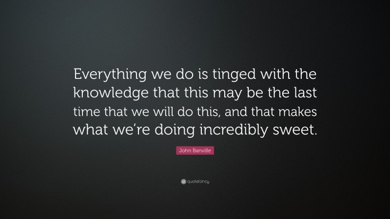 John Banville Quote: “Everything we do is tinged with the knowledge that this may be the last time that we will do this, and that makes what we’re doing incredibly sweet.”