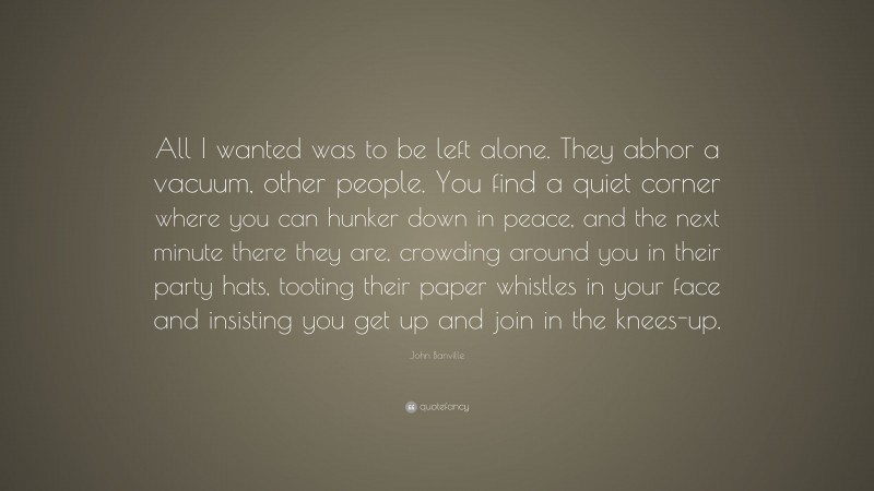 John Banville Quote: “All I wanted was to be left alone. They abhor a vacuum, other people. You find a quiet corner where you can hunker down in peace, and the next minute there they are, crowding around you in their party hats, tooting their paper whistles in your face and insisting you get up and join in the knees-up.”