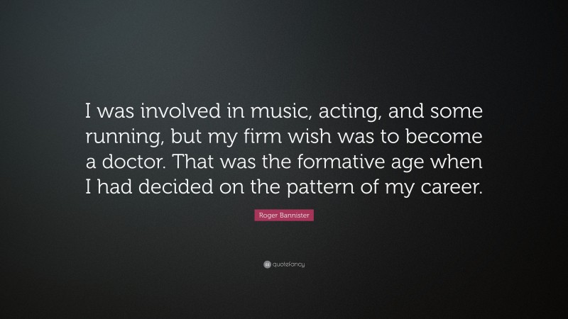 Roger Bannister Quote: “I was involved in music, acting, and some running, but my firm wish was to become a doctor. That was the formative age when I had decided on the pattern of my career.”