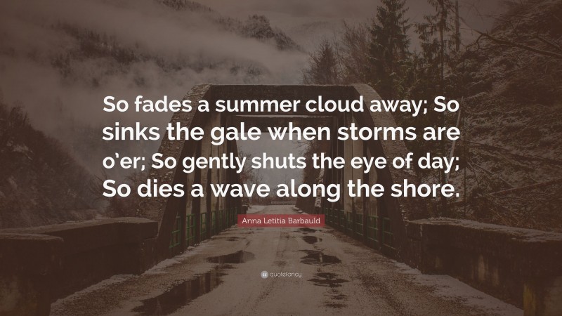 Anna Letitia Barbauld Quote: “So fades a summer cloud away; So sinks the gale when storms are o’er; So gently shuts the eye of day; So dies a wave along the shore.”