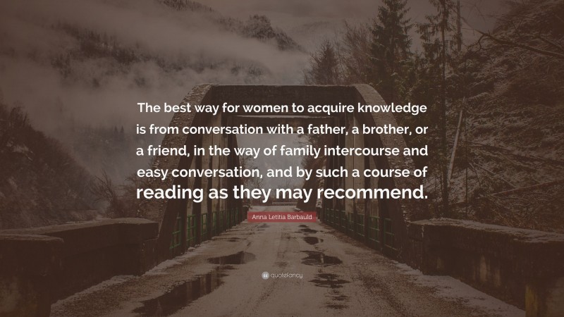 Anna Letitia Barbauld Quote: “The best way for women to acquire knowledge is from conversation with a father, a brother, or a friend, in the way of family intercourse and easy conversation, and by such a course of reading as they may recommend.”