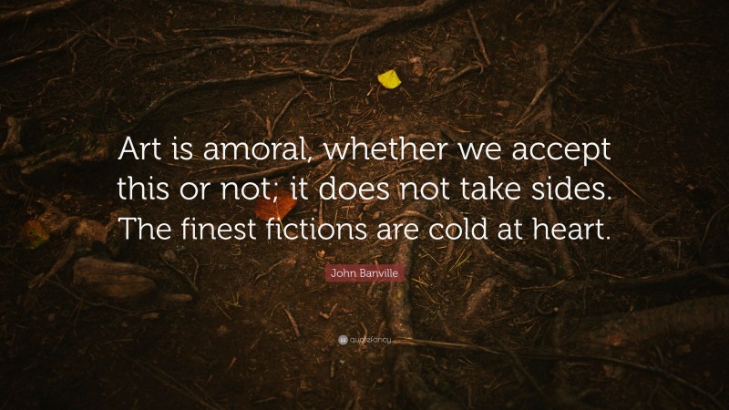 John Banville Quote: “Art is amoral, whether we accept this or not; it does not take sides. The finest fictions are cold at heart.”
