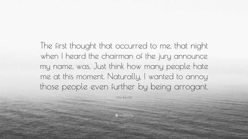 John Banville Quote: “The first thought that occurred to me, that night when I heard the chairman of the jury announce my name, was, Just think how many people hate me at this moment. Naturally, I wanted to annoy those people even further by being arrogant.”