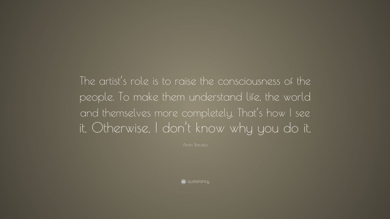 Amiri Baraka Quote: “The artist’s role is to raise the consciousness of the people. To make them understand life, the world and themselves more completely. That’s how I see it. Otherwise, I don’t know why you do it.”