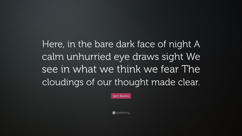Iain Banks Quote: “Here, in the bare dark face of night A calm unhurried eye draws sight We see in what we think we fear The cloudings of our thought made clear.”