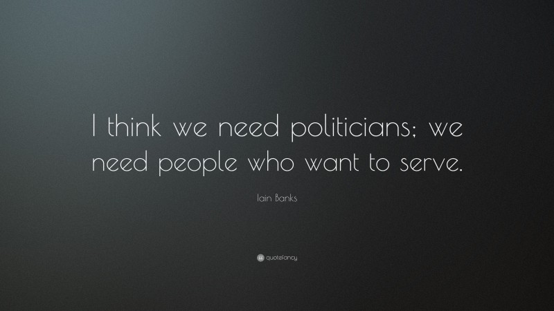 Iain Banks Quote: “I think we need politicians; we need people who want to serve.”