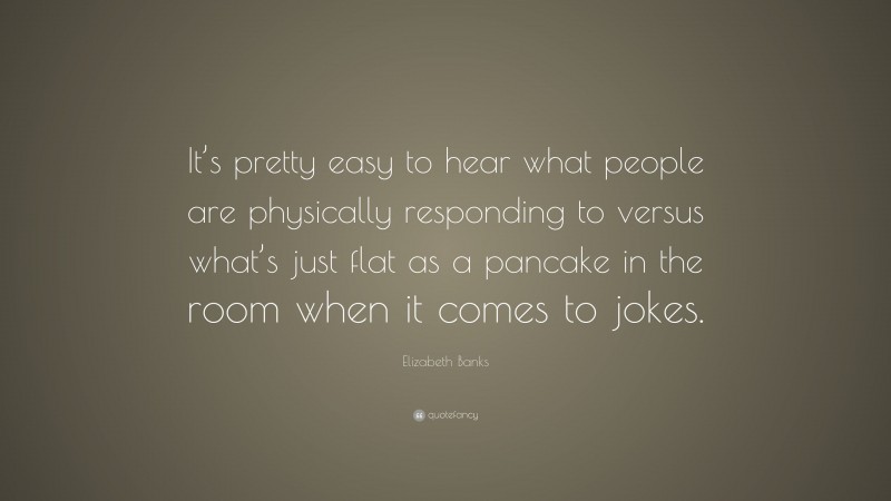 Elizabeth Banks Quote: “It’s pretty easy to hear what people are physically responding to versus what’s just flat as a pancake in the room when it comes to jokes.”