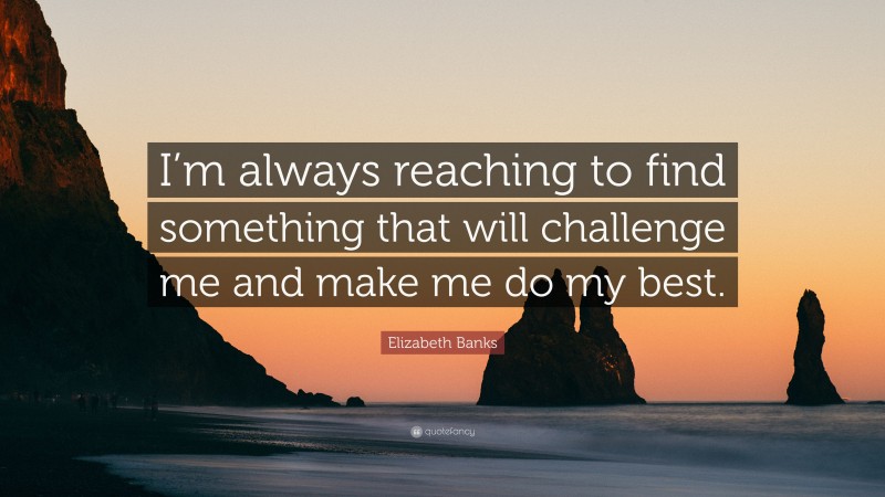 Elizabeth Banks Quote: “I’m always reaching to find something that will challenge me and make me do my best.”