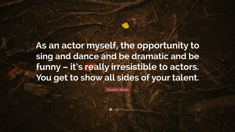 Elizabeth Banks Quote: “As an actor myself, the opportunity to sing and dance and be dramatic and be funny – it’s really irresistible to actors. You get to show all sides of your talent.”