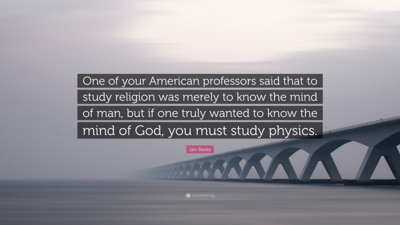 Iain Banks Quote: “One of your American professors said that to study religion was merely to know the mind of man, but if one truly wanted to know the mind of God, you must study physics.”