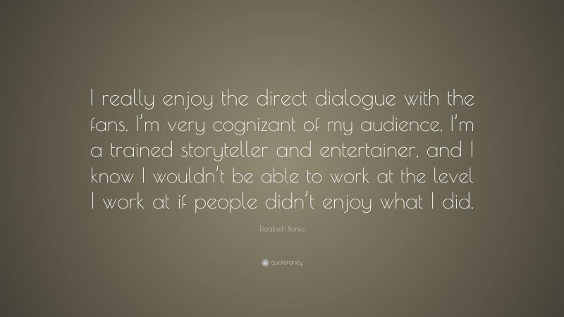 Elizabeth Banks Quote: “I really enjoy the direct dialogue with the fans. I’m very cognizant of my audience. I’m a trained storyteller and entertainer, and I know I wouldn’t be able to work at the level I work at if people didn’t enjoy what I did.”
