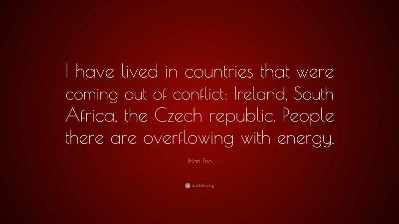 Brian Eno Quote: “I have lived in countries that were coming out of conflict: Ireland, South Africa, the Czech republic. People there are overflowing with energy.”