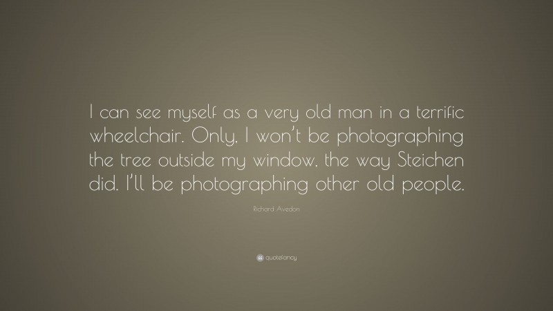 Richard Avedon Quote: “I can see myself as a very old man in a terrific wheelchair. Only, I won’t be photographing the tree outside my window, the way Steichen did. I’ll be photographing other old people.”