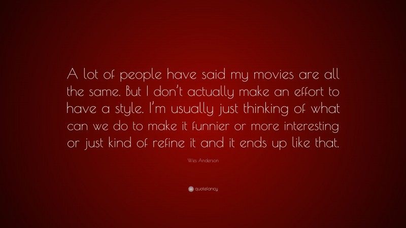 Wes Anderson Quote: “A lot of people have said my movies are all the same. But I don’t actually make an effort to have a style. I’m usually just thinking of what can we do to make it funnier or more interesting or just kind of refine it and it ends up like that.”