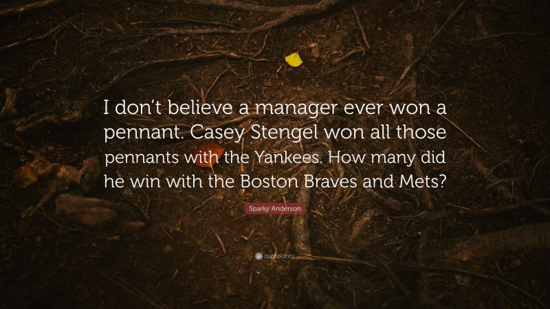 Sparky Anderson Quote: “I don’t believe a manager ever won a pennant. Casey Stengel won all those pennants with the Yankees. How many did he win with the Boston Braves and Mets?”