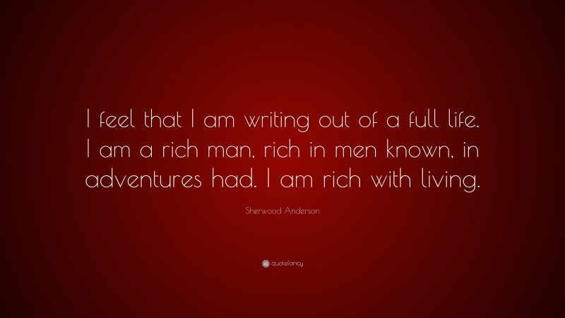 Sherwood Anderson Quote: “I feel that I am writing out of a full life. I am a rich man, rich in men known, in adventures had. I am rich with living.”
