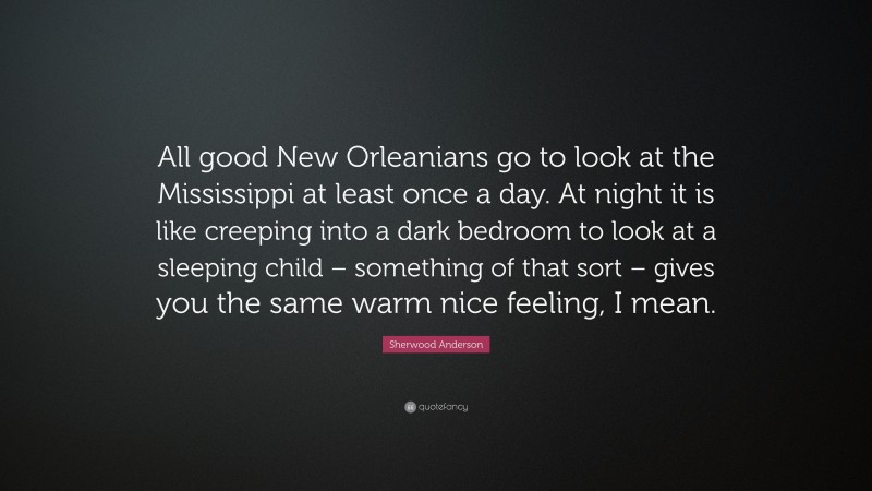 Sherwood Anderson Quote: “All good New Orleanians go to look at the Mississippi at least once a day. At night it is like creeping into a dark bedroom to look at a sleeping child – something of that sort – gives you the same warm nice feeling, I mean.”