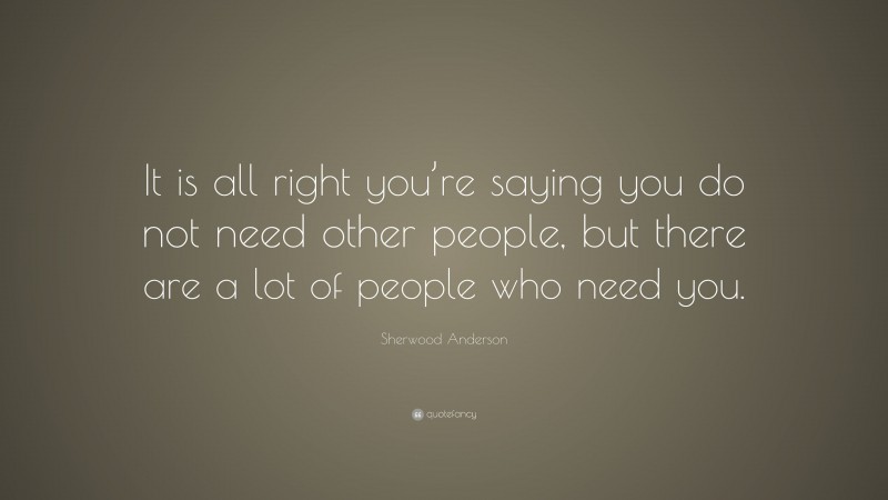 Sherwood Anderson Quote: “It is all right you’re saying you do not need other people, but there are a lot of people who need you.”