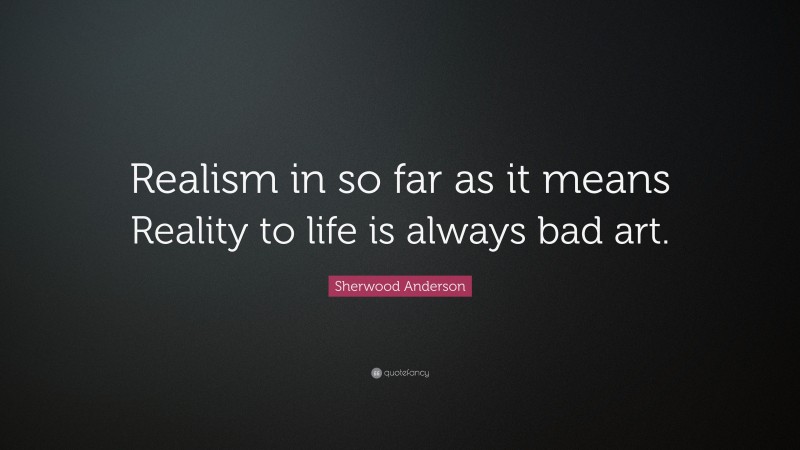 Sherwood Anderson Quote: “Realism in so far as it means Reality to life is always bad art.”