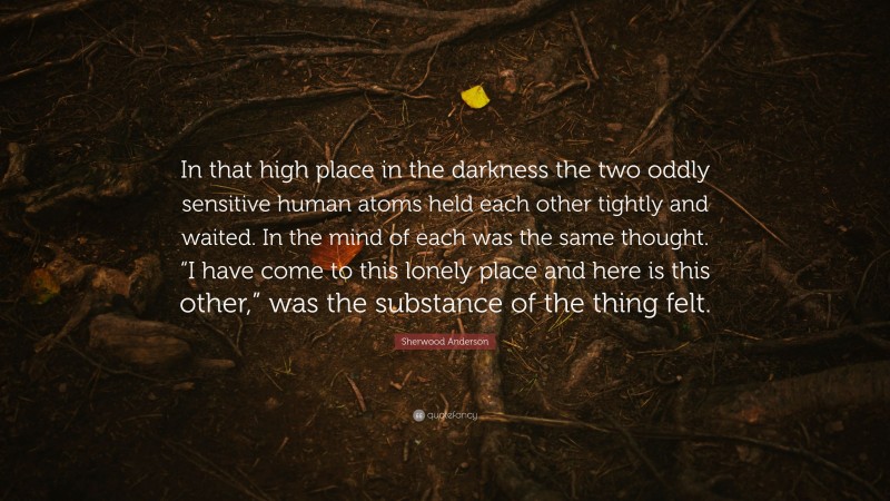 Sherwood Anderson Quote: “In that high place in the darkness the two oddly sensitive human atoms held each other tightly and waited. In the mind of each was the same thought. “I have come to this lonely place and here is this other,” was the substance of the thing felt.”
