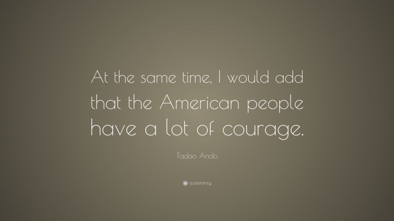 Tadao Ando Quote: “At the same time, I would add that the American people have a lot of courage.”