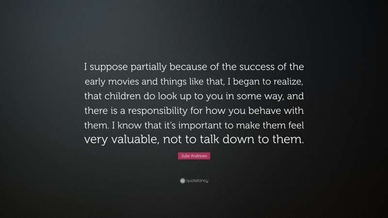 Julie Andrews Quote: “I suppose partially because of the success of the early movies and things like that, I began to realize, that children do look up to you in some way, and there is a responsibility for how you behave with them. I know that it’s important to make them feel very valuable, not to talk down to them.”