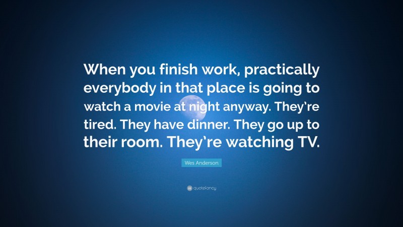 Wes Anderson Quote: “When you finish work, practically everybody in that place is going to watch a movie at night anyway. They’re tired. They have dinner. They go up to their room. They’re watching TV.”